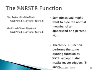 %let Period=%str(May&Jun);      %put Period resolves to: &period;     %let Period=%nrstr(May&Jun);      %put Period resolves to: &period;  Sometimes you might want to hide the normal meaning of an ampersand or a percent sign.  The %NRSTR function performs the same quoting function as %STR, except it also masks macro triggers (& and %).  11/13/09 SAS Techies 2009 