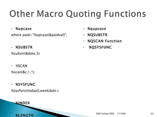 %upcase where paid="%upcase(&paidval)";  %SUBSTR   %substr(&date,3)  %SCAN  %scan(&c,1,*);  %SYSFUNC %sysfunc(today(),weekdate.) %INDEX  %LENGTH  %qupcase %QSUBSTR %QSCAN Function    %QSYSFUNC  11/13/09 SAS Techies 2009 