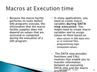 Because the macro facility performs its tasks before SAS programs execute, the information that the macro facility supplies does not depend on values that are accessed or computed during the execution of a SAS program.  In many applications, you need to create macro variables  during DATA step execution . You might need to create macro variables and to assign values to them based on  data values in SAS data sets or in external files  programming logic  computed values.    The DATA step provides functions and CALL routines that enable you to transfer information between an executing DATA step and the macro processor.  11/13/09 SAS Techies 2009 