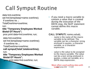if you need a macro variable to contain a value that is created during the execution of the DATA step, the %LET statement cannot define this macro variable.  CALL SYMPUT(   name , value );   name  is the name of the macro variable to be defined. The variable can be a character string enclosed in quotes, a character variable, or a character expression. value  is the value to be assigned to the macro variable. The value can be a text string enclosed in quotes, a data set variable, or a DATA step expression.  Most often used pulling data with Views…… data hrd.overtime;  set hrd.temp(keep=name overtime); if overtime ne .;  TotalOvertime+overtime;  run; title "Temporary Employees Worked &total OT Hours";   proc print data=hrd.overtime; run; data hrd.overtime;  set hrd.temp(keep=name overtime); if overtime ne .;  TotalOvertime+overtime;  call symput('total',totalovertime);   run; title "Temporary Employees Worked &total OT Hours";   proc print data=hrd.overtime; run; 11/13/09 SAS Techies 2009 