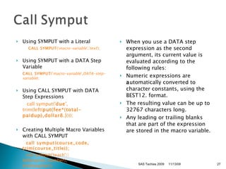 Using SYMPUT with a Literal  CALL SYMPUT (' macro-variable ',' text ');  Using SYMPUT with a DATA Step Variable  CALL SYMPUT (' macro-variable ', DATA-step-variable );  Using CALL SYMPUT with DATA Step Expressions          call symput(' due ', trim(left( put(fee*(total-paidup),dollar8.) )));  Creating Multiple Macro Variables with CALL SYMPUT          call symput(course_code, trim(course_title));           call symput('teach'||left(course_number),                    trim(teacher));  When you use a DATA step expression as the second argument, its current value is evaluated according to the following rules:  Numeric expressions are  a utomatically converted to character constants, using the BEST12. format.  The resulting value can be up to 32767 characters long.  Any leading or trailing blanks that are part of the expression are stored in the macro variable.  11/13/09 SAS Techies 2009 