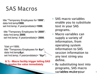 SAS macro variables enable you to substitute text in your SAS programs.  Macro variables can supply a variety of information, from operating system information to SAS session information to any text string you define. By substituting text into programs, SAS macro variables make your programs easy to update  title "Temporary Employees for  1999 ";  data hrd.temp 1999 ;  set hrd.temp; if year(enddate)= 1999 ;  title "Temporary Employees for  2000 ";  data hrd.temp  2000 ;  set hrd.temp; if year(enddate)=  2000 ;  %let yr=1999; title "Temporary Employees for  &yr ";  data hrd.temp &yr ;  set hrd.temp; if year(enddate)=  “&yr” ; & % - Macro facility trigger telling SAS  to resolve the value immediately 11/13/09 SAS Techies 2009 
