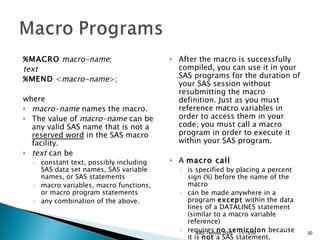 %MACRO   macro-name ;  text   %MEND  < macro-name >; where  macro-name  names the macro.  The value of  macro-name  can be any valid SAS name that is not a  reserved word  in the SAS macro facility.  text  can be  constant text, possibly including SAS data set names, SAS variable names, or SAS statements  macro variables, macro functions, or macro program statements  any combination of the above.  After the macro is successfully compiled, you can use it in your SAS programs for the duration of your SAS session without resubmitting the macro definition. Just as you must reference macro variables in order to access them in your code, you must call a macro program in order to execute it within your SAS program.  A  macro call   is specified by placing a percent sign (%) before the name of the macro  can be made anywhere in a program  except  within the data lines of a DATALINES statement (similar to a macro variable reference)  requires  no semicolon  because it is  not  a SAS statement.  11/13/09 SAS Techies 2009 