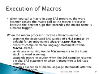 When you call a macro in your SAS program, the word scanner passes the macro call to the macro processor, because the percent sign that precedes the macro name is a macro trigge r .  When the macro processor receives  %macro-name , it  searches the designated SAS catalog ( Work.Sasmacr  by default) for an entry named  Macro-name .Macro .  executes compiled macro language statements within  Macro-name .  sends any remaining text in  Macro-name   to the input stack for word scanning.  suspends macro execution when the SAS compiler receives a global SAS statement or when it encounters a SAS step boundary.  resumes execution of macro language statements after the SAS code executes.  11/13/09 SAS Techies 2009 