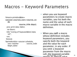 %macro printdsn (dsn= sasuser.courses,vars=course_code                       course_title days) ;    proc print data=&dsn;       var &vars;     title "Listing of %upcase(&dsn) data set";    run;      %mend;  %printdsn(dsn=sasuser.schedule, vars=teacher               course_code begin_date)  when you use keyword parameters to create macro variables, you list both the name and the value of each macro variable in the macro definition.  When you  call  a macro whose definition includes keyword parameters, you specify both the keyword and the value for each parameter, in any order. If you omit   a keyword parameter from the macro call, the keyword variable retains its default value 11/13/09 SAS Techies 2009 