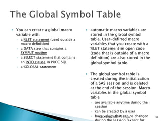 You can create a global macro variable with  a  %LET statement  (used outside a macro definition)  a DATA step that contains a  SYMPUT routine   a SELECT statement that contains an  INTO clause   in PROC SQL  a %GLOBAL statement.  automatic macro variables are stored in the global symbol table. User-defined macro variables that you create with a %LET statement in open code (code that is outside of a macro definition) are also stored in the global symbol table.  The global symbol table is created during the initialization of a SAS session and is deleted at the end of the session. Macro variables in the global symbol table  are available anytime during the session  can be created by a user  have values that can be changed during the session (except for some automatic macro variables).  11/13/09 SAS Techies 2009 