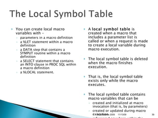 You can create local macro variables with - parameters in a macro definition  a %LET statement within a macro definition  a DATA step that contains a SYMPUT routine within a macro definition  a SELECT statement that contains an INTO clause in PROC SQL within a macro definition  a %LOCAL statement.  A  local symbol table  is created when a macro that includes a parameter list is called or when a request is made to create a local variable during macro execution.  The local symbol table is deleted when the macro finishes execution.  That is, the local symbol table exists only while the macro executes.  The local symbol table contains macro variables that can be  created and initialized at macro invocation (that is, by parameters)  created or updated during macro execution  referenced anywhere within the macro.  11/13/09 SAS Techies 2009 