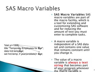 SAS Macro Variables  SAS macro variables are part of the macro facility, which is a tool for extending and customizing SAS software and for reducing the amount of text you must enter to complete tasks. A macro variable is independent of a SAS data set and contains one value that remains constant until you change it.  The value of a macro variable is  always   a text string  that becomes part of your program whenever the macro variable is referenced.  %let yr=1999; title "Temporary Employees for  &yr ";  data hrd.temp &yr ;  set hrd.temp; if year(enddate)=  &yr ; 11/13/09 SAS Techies 2009 
