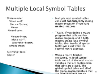 %macro outer;       %local variX;      %let variX=one;       %inner     %mend outer;       %macro inner;        %local variY;          %let variY=&variX;       %mend inner;  %let variX=zero;    %outer  Multiple local symbol tables can exist  concurrently  during macro execution if you have  nested macros .  That is, if you define a macro program that calls another macro program, and if both macros create local symbol tables, then two local symbol tables will exist while the second macro executes.  When a macro finishes executing, its local symbol table and all of the local macro variables that are contained in that table are erased. The global symbol table and all of the global macro variables that are contained in it remain.  11/13/09 SAS Techies 2009 