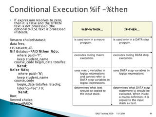 If  expression  resolves to zero, then it is false and the %THEN text is not processed (the optional %ELSE text is processed instead).  %macro choice(status);  data fees; set sasuser.all; %if  &status=PAID  %then %do;           where paid='Y';         keep student_name course_code begin_date totalfee;          %end;     %else %do;            where paid='N';         keep student_name course_code          begin_date totalfee latechg;           latechg=fee*.10;             %end;   Run; %mend choice;  %choice(PAID); 11/13/09 SAS Techies 2009 %IF-%THEN... IF-THEN... is used only in a macro program. is used only in a DATA step program. executes during macro execution. executes during DATA step execution. uses macro variables in logical expressions and cannot refer to DATA step variables in logical expressions. uses DATA step variables in logical expressions. determines what text should be copied to the input stack. determines what DATA step statement(s) should be executed. When inside a macro definition, it is copied to the input stack as text. 