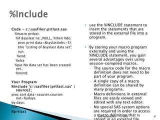 Code - c:\sasfiles\prtlast.sas     %macro prtlast;      %if &syslast ne _NULL_ %then %do;        proc print data=&syslast(obs=5);          title "Listing of &syslast data set";        run;         %end;      %else     %put No data set has been created yet.;       %mend;  Your Program %include 'c:\sasfiles\prtlast.sas' /source2; proc sort data=sasuser.courses out=bydays; by days; run; %prtlast   use the %INCLUDE statement to insert the statements that are stored in the external file into a program.  By storing your macro program externally and using the %INCLUDE statement, you gain several advantages over using session-compiled macros.  The source code for the macro definition does not need to be part of your program.  A single copy of a macro definition can be shared by many programs.  Macro definitions in external files are easily viewed and edited with any text editor.  No special SAS system options are required in order to access a macro definition that is stored in an external file.  11/13/09 SAS Techies 2009 