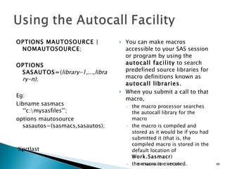 OPTIONS MAUTOSOURCE | NOMAUTOSOURCE ;  OPTIONS SASAUTOS= ( library-1,...,library-n) ;  Eg: Libname sasmacs “'c:\mysasfiles'”; options mautosource sasautos=(sasmacs,sasautos);     %prtlast  You can make macros accessible to your SAS session or program by using the  autocall facility  to search predefined source libraries for macro definitions known as  autocall libraries . When you submit a call to that macro,  the macro processor searches the autocall library for the macro  the macro is compiled and stored as it would be if you had submitted it (that is, the compiled macro is stored in the default location of  Work.Sasmacr )  the macro is executed.  11/13/09 SAS Techies 2009 