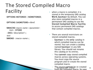 OPTIONS MSTORED | NOMSTORED ;  OPTIONS SASMSTORE= libref ;  %MACRO   macro-name  < (parameter-list) > / STORE   < DES= 'description' > ;   text   %MEND  < macro-name > ;   when a macro is compiled, it is stored in the temporary SAS catalog  Work.Sasmacr  by default. You can also store compiled macros in a permanent SAS catalog to use the  Stored Compiled Macro Facility  to access permanent SAS catalogs that contain compiled macros.  There are several restrictions on stored compiled macros.  Sasmacr  is the  only  catalog in which compiled macros can be stored. You can create a catalog named  Sasmacr  in any SAS library. You should not rename this catalog or its entries.  You  cannot  copy stored compiled macros across operating systems. You must copy the source program and re-create the stored compiled macro.  The source  cannot  be re-created from the compiled macro. So save the original source program.  11/13/09 SAS Techies 2009 