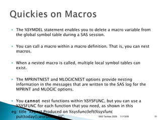 The %SYMDEL statement enables you to delete a macro variable from the global symbol table during a SAS session.  You can call a macro within a macro definition. That is, you can nest macros.  When a nested macro is called, multiple local symbol tables can exist.  The MPRINTNEST and MLOGICNEST options provide nesting information in the messages that are written to the SAS log for the MPRINT and MLOGIC options. You  cannot  nest functions within %SYSFUNC, but you can use a %SYSFUNC for each function that you need, as shown in this  eg: title "Report Produced on %sysfunc(left(%sysfunc put(today(),worddate.)))";  11/13/09 SAS Techies 2009 