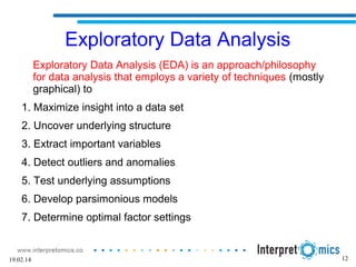 12
Exploratory Data Analysis
Exploratory Data Analysis (EDA) is an approach/philosophy
for data analysis that employs a variety of techniques (mostly
graphical) to
1. Maximize insight into a data set
2. Uncover underlying structure
3. Extract important variables
4. Detect outliers and anomalies
5. Test underlying assumptions
6. Develop parsimonious models
7. Determine optimal factor settings
19.02.14
 