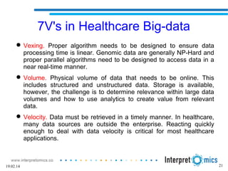 7V's in Healthcare Big-data
 Vexing. Proper algorithm needs to be designed to ensure data
processing time is linear. Genomic data are generally NP-Hard and
proper parallel algorithms need to be designed to access data in a
near real-time manner.
 Volume. Physical volume of data that needs to be online. This
includes structured and unstructured data. Storage is available,
however, the challenge is to determine relevance within large data
volumes and how to use analytics to create value from relevant
data.
 Velocity. Data must be retrieved in a timely manner. In healthcare,
many data sources are outside the enterprise. Reacting quickly
enough to deal with data velocity is critical for most healthcare
applications.
2119.02.14
 