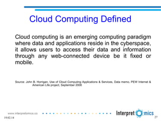 27
Cloud Computing Defined
Cloud computing is an emerging computing paradigm
where data and applications reside in the cyberspace,
it allows users to access their data and information
through any web-connected device be it fixed or
mobile.
Source: John B. Horrigan, Use of Cloud Computing Applications & Services, Data memo, PEW Internet &
American Life project, September 2008
19.02.14
 