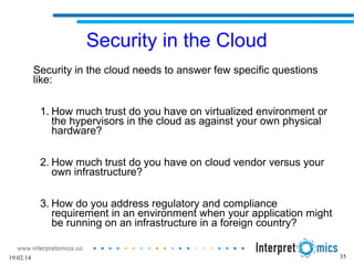 35
Security in the Cloud
Security in the cloud needs to answer few specific questions
like:
1. How much trust do you have on virtualized environment or
the hypervisors in the cloud as against your own physical
hardware?
2. How much trust do you have on cloud vendor versus your
own infrastructure?
3. How do you address regulatory and compliance
requirement in an environment when your application might
be running on an infrastructure in a foreign country?
19.02.14
 