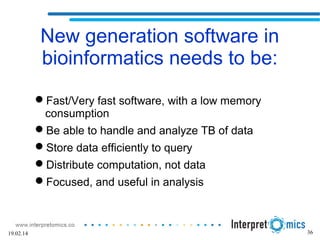 36
New generation software in
bioinformatics needs to be:
Fast/Very fast software, with a low memory
consumption
Be able to handle and analyze TB of data
Store data efficiently to query
Distribute computation, not data
Focused, and useful in analysis
19.02.14
 