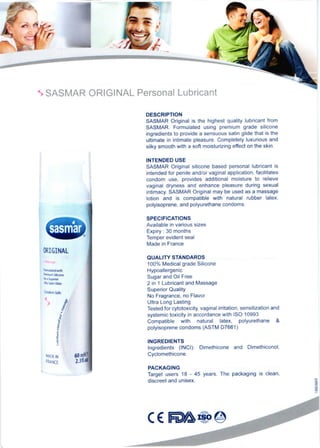 1 SASMAR ORIGINAL Personal Lubricant
MIGINAL
DESCRIPTION
SASMAR Original is lhe highest quality lubricant trcm
SASMAR. Formulated using premium grade silicone
ingredienls to provide a sensuous satin glide that is the
ultimate in intimate pleasure. Completely luxurious and
silky smooth with a sofl moisturizing effect on the skin.
INTENDED USE
SASMAR Original silicone based personal lubricant is
inlended for penile and/or vaginal application, facililates
condom use, provides additional moisture to relieve
vaginai dryness and enhan@ pleasure during sexual
intimacy. SASMAR Original may be used as a massage
lotion and is compatible with natural rubber latex,
polyisoprene, and polyurethane condoms.
SPECIFICATIONS
Available in various sizes
Expiry : 30 months
Temper evident seal
Made in France
QUALITY STANDAROS
100% Medical grade Silicone
Hypoallergenic
Sugar and Oil Free
2 in 1 Lubncant and Massage
Superior Quality
No Fragrance, no Flavor
Ultra Long Lasting
Tested for cytotoxicity, vaginal initation, sensitization and
systemic toxicity in accordance with ISO 10993
Compatible with natural latex, polyurethane &
polyisoprene condoms (ASTM D7661)
INGREDIENTS
lngredients (lNCl): Dimethicone and Dimethiconol,
Cyclomethicone.
PACKAGII{G
Target users 18 - 45 years. The packaging is clean,
discreet and unisex.
., 8'E (
d
t
5
E
5
3
MADE N
TRANCE
C€S&@
 