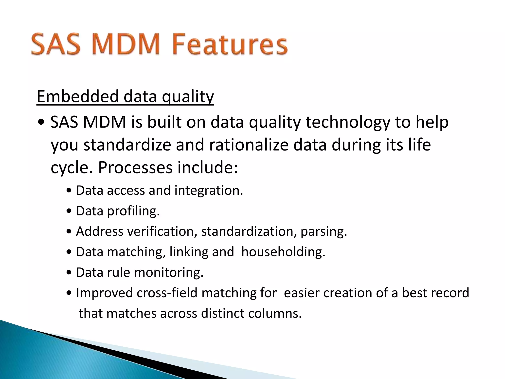 Embedded data quality
• SAS MDM is built on data quality technology to help
you standardize and rationalize data during its life
cycle. Processes include:
• Data access and integration.
• Data profiling.
• Address verification, standardization, parsing.
• Data matching, linking and householding.
• Data rule monitoring.
• Improved cross-field matching for easier creation of a best record
that matches across distinct columns.
 