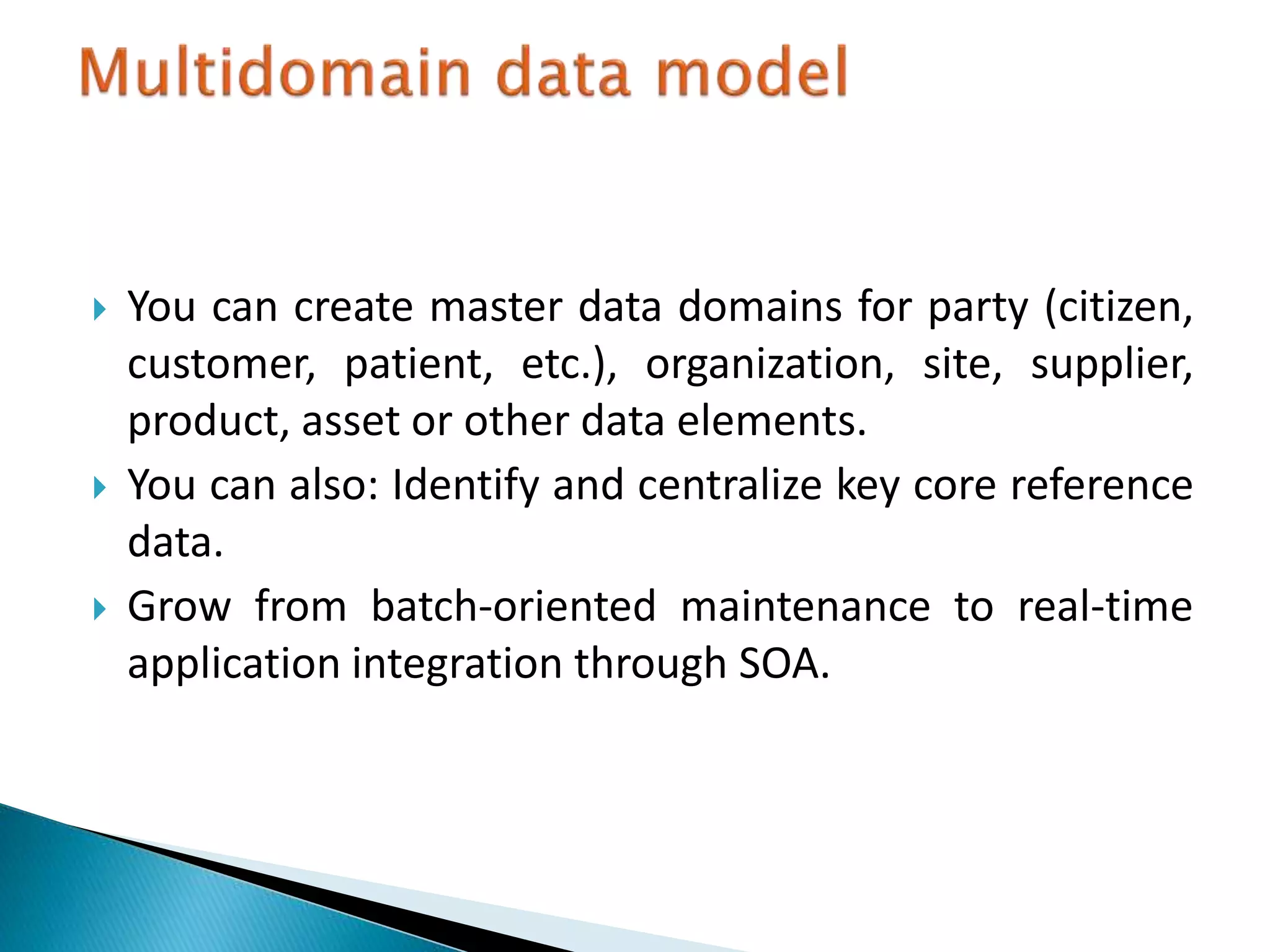  You can create master data domains for party (citizen,
customer, patient, etc.), organization, site, supplier,
product, asset or other data elements.
 You can also: Identify and centralize key core reference
data.
 Grow from batch-oriented maintenance to real-time
application integration through SOA.
 