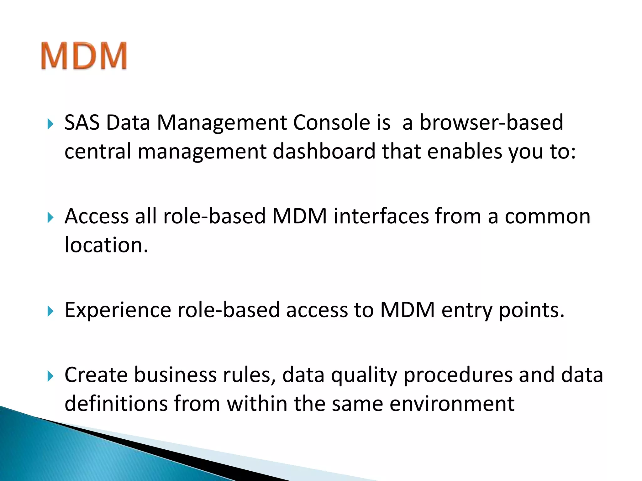  SAS Data Management Console is a browser-based
central management dashboard that enables you to:
 Access all role-based MDM interfaces from a common
location.
 Experience role-based access to MDM entry points.
 Create business rules, data quality procedures and data
definitions from within the same environment
 