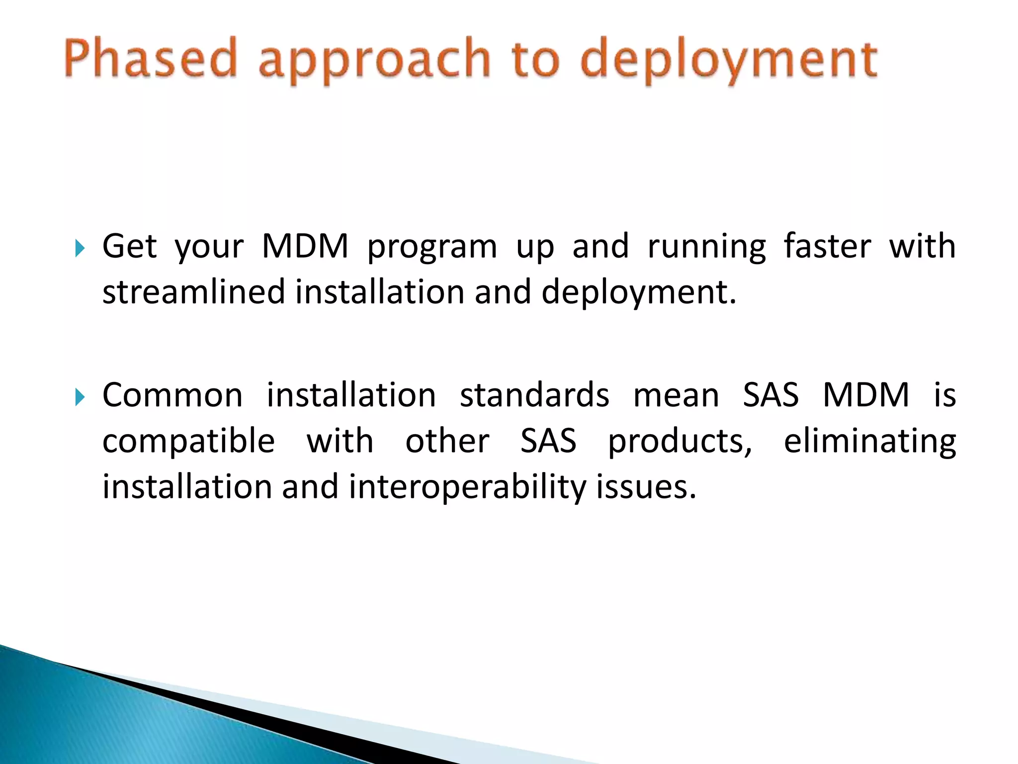  Get your MDM program up and running faster with
streamlined installation and deployment.
 Common installation standards mean SAS MDM is
compatible with other SAS products, eliminating
installation and interoperability issues.
 