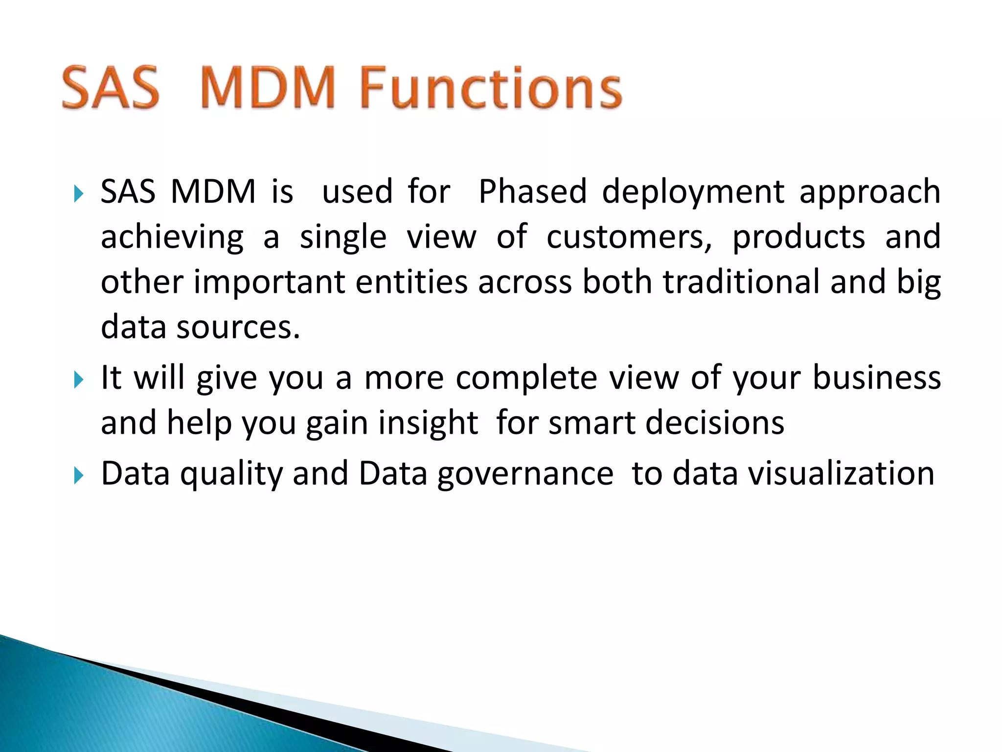  SAS MDM is used for Phased deployment approach
achieving a single view of customers, products and
other important entities across both traditional and big
data sources.
 It will give you a more complete view of your business
and help you gain insight for smart decisions
 Data quality and Data governance to data visualization
 