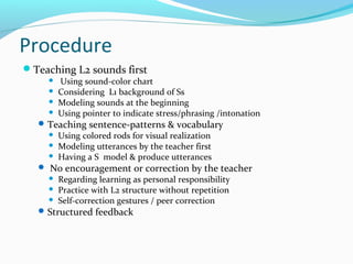 Procedure
Teaching L2 sounds first
 Using sound-color chart
 Considering L1 background of Ss
 Modeling sounds at the beginning
 Using pointer to indicate stress/phrasing /intonation
Teaching sentence-patterns & vocabulary
 Using colored rods for visual realization
 Modeling utterances by the teacher first
 Having a S model & produce utterances
 No encouragement or correction by the teacher
 Regarding learning as personal responsibility
 Practice with L2 structure without repetition
 Self-correction gestures / peer correction
Structured feedback
 