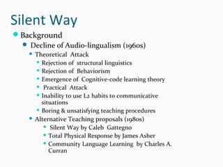 Silent Way
Background
 Decline of Audio-lingualism (1960s)
 Theoretical Attack
 Rejection of structural linguistics
 Rejection of Behaviorism
 Emergence of Cognitive-code learning theory
 Practical Attack
 Inability to use L2 habits to communicative
situations
 Boring & unsatisfying teaching procedures
 Alternative Teaching proposals (1980s)
 Silent Way by Caleb Gattegno
 Total Physical Response by James Asher
 Community Language Learning by Charles A.
Curran
 