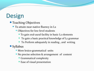 Design
Teaching Objectives
 To attain near-native fluency in L2
 Objectives for low-level students
 To gain oral-aural facility in basic L2 elements
 To gain a basic practical knowledge of L2 grammar
 To Perform adequately in reading , and writing
Syllabus
 More lexico-grammatical units
 No precise selection & arrangement of content
 Grammatical complexity
 Ease of visual presentation
 