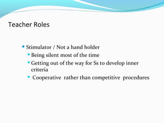 Teacher Roles
 Stimulator / Not a hand holder
Being silent most of the time
Getting out of the way for Ss to develop inner
criteria
 Cooperative rather than competitive procedures
 