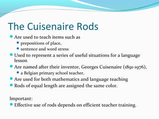 The Cuisenaire Rods
Are used to teach items such as
prepositions of place,
sentence and word stress
Used to represent a series of useful situations for a language
lesson
Are named after their inventor, Georges Cuisenaire (1891-1976),
a Belgian primary school teacher,
Are used for both mathematics and language teaching
Rods of equal length are assigned the same color.
Important:
Effective use of rods depends on efficient teacher training.
 