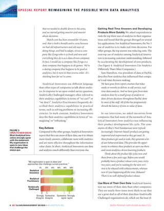 8 MIT SLOAN MANAGEMENT REVIEW • SAS INSTITUTE INC.  MORE FROM MIT SMR ON DATA  ANALYTICS
S P E C I A L R E P O R T R E I M A G I N I N G T H E P O S S I B L E W I T H D ATA A N A LY T I C S
that we needed to double down in this area,
and we started getting smarter and smarter
about decisions.
Match.com has been around for 18 years,
and that is both a benefit and a curse because
we had old infrastructure and old ways of
doing things, and had to adapt, versus a com-
pany like Zynga who is so fresh and new and
everything they do is as a data driven company.
In fact, I would say a company like Zynga is a
data company that happens to do games. We’re
a dating company that happens to be good at
analytics, but it went in that reverse order. It’s
shocking how far we’ve come.
Analytical Innovators use different language
than other types of companies to talk about analyt-
ics. In response to an open-ended survey question,
Analytically Challenged managers often referred to
their analytics capabilities in terms of “we can’t” or
“we don’t.” Analytics Practitioners frequently de-
scribed their analytics capabilities in practical
terms, such as solving problems or increasing effi-
ciencies. In stark contrast, Analytics Innovators
describe their analytics capabilities in terms of “rei-
magining”or“rethinking.”
Key Actions
Compared to the other groups,Analytical Innovators
reportthattheyusemoreof theirdata,useittoobtain
more timely answers,collaborate more with analytics
and are more effective throughout the information
value chain. In short,Analytical Innovators use data
and analytics much differently than everyone else.
Getting Real-Time Answers and Developing
Products More Quickly We asked respondents to
rank the top three uses of analytics in their organiza-
tions and found that the groups diverged on several
key applications.ForAnalytical Innovators,the No.1
use of analytics is to make real-time decisions. For
other groups, the top answer was reducing costs.The
next top use of analytics among Analytical Innova-
tors is increasing customer understanding, followed
by accelerating the development of new products.
(See Figure 4: Analytical Innovators Use Analytics
Differently Than Other Companies.)
Sam Hamilton, vice president of data at PayPal,
describes how analytics has influenced that compa-
ny’s real-time decision making:
We have gone from report creation that takes
weeks or months to deliver, to self-service,real-
time data analysis.And we have gone from data
analysis done by a small group of analysts to
data-driven decisions throughout PayPal,done
by most of the staff.All of this has progressively
shrunk the latency of time to value of data.
In our interviews, we asked executives from
companies that had many of the earmarks of Ana-
lytical Innovators how analytics was influencing
their product development life cycle. The com-
ments of eBay’s Neel Sundaresan were typical:
Increasingly (Internet-based) products are getting
improved and improvised as they get used.As
these products get used at scale,they generate a lot
of user behavioral data.This provides the oppor-
tunity to enhance these products as users use them
and create analytics-driven learning products.
Think about the product life cycles now and
those from a few years ago. Before you would
probably have a product release every year,every
two years, and you’re waiting for the next revi-
sion to be released with enhancements,whereas
now it’s just happening all the time. Releases?
There is no well-defined product release.
Use More of Their Own Data Analytical Innova-
tors use more of their data than other companies.
They are nearly three times more likely to say they
use a great deal or all of their data than Analytically
Challenged organizations do, which are the least ef-
FIGURE 3:
OPEN TO NEW IDEAS
Most Analytical Inno-
vators strongly agree
with the statement:
My organization is
open to new ideas
that challenge the
status quo.
Analytical
Innovators
Analytical
Practitioners
Analytically
Challenged
Strongly
disagree
Somewhat
disagree
Somewhat
agree
Strongly
agree
“My organization is open to ideas and
approaches that challenge current practices.”
0% 20% 40% 60% 80% 100%
 