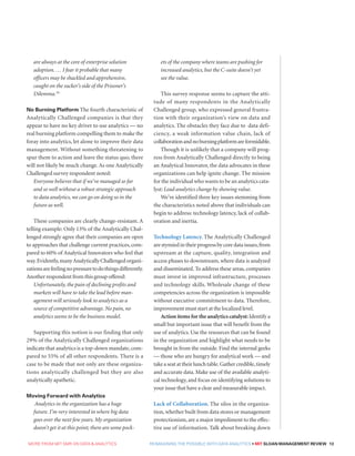 MORE FROM MIT SMR ON DATA  ANALYTICS  REIMAGINING THE POSSIBLE WITH DATA ANALYTICS • MIT SLOAN MANAGEMENT REVIEW 13
are always at the core of enterprise solution
adoption. … I fear it probable that many
officers may be shackled and apprehensive,
caught on the sucker’s side of the Prisoner’s
Dilemma.19
No Burning Platform The fourth characteristic of
Analytically Challenged companies is that they
appear to have no key driver to use analytics — no
real burning platform compelling them to make the
foray into analytics, let alone to improve their data
management. Without something threatening to
spur them to action and leave the status quo, there
will not likely be much change. As one Analytically
Challenged survey respondent noted:
Everyone believes that if we’ve managed so far
and so well without a robust strategic approach
to data analytics, we can go on doing so in the
future as well.
These companies are clearly change-resistant. A
telling example: Only 13% of the Analytically Chal-
lenged strongly agree that their companies are open
to approaches that challenge current practices, com-
pared to 60% of Analytical Innovators who feel that
way.Evidently,manyAnalyticallyChallengedorgani-
zationsarefeelingnopressuretodothingsdifferently.
Another respondent from this group offered:
Unfortunately, the pain of declining profits and
markets will have to take the lead before man-
agement will seriously look to analytics as a
source of competitive advantage. No pain, no
analytics seems to be the business model.
Supporting this notion is our finding that only
29% of the Analytically Challenged organizations
indicate that analytics is a top-down mandate,com-
pared to 55% of all other respondents. There is a
case to be made that not only are these organiza-
tions analytically challenged but they are also
analytically apathetic.
Moving Forward with Analytics
Analytics in the organization has a huge
future. I’m very interested in where big data
goes over the next few years. My organization
doesn’t get it at this point; there are some pock-
ets of the company where teams are pushing for
increased analytics, but the C-suite doesn’t yet
see the value.
This survey response seems to capture the atti-
tude of many respondents in the Analytically
Challenged group, who expressed general frustra-
tion with their organization’s view on data and
analytics. The obstacles they face due to data defi-
ciency, a weak information value chain, lack of
collaborationandnoburningplatformareformidable.
Though it is unlikely that a company will prog-
ress from Analytically Challenged directly to being
an Analytical Innovator, the data advocates in these
organizations can help ignite change. The mission
for the individual who wants to be an analytics cata-
lyst: Lead analytics change by showing value.
We’ve identified three key issues stemming from
the characteristics noted above that individuals can
begin to address: technology latency, lack of collab-
oration and inertia.
Technology Latency. The Analytically Challenged
are stymied in their progress by core data issues,from
upstream at the capture, quality, integration and
access phases to downstream, where data is analyzed
and disseminated. To address these areas, companies
must invest in improved infrastructure, processes
and technology skills. Wholesale change of these
competencies across the organization is impossible
without executive commitment to data. Therefore,
improvement must start at the localized level.
Action items for the analytics catalyst: Identify a
small but important issue that will benefit from the
use of analytics. Use the resources that can be found
in the organization and highlight what needs to be
brought in from the outside. Find the internal geeks
— those who are hungry for analytical work — and
take a seat at their lunch table.Gather credible,timely
and accurate data. Make use of the available analyti-
cal technology, and focus on identifying solutions to
your issue that have a clear and measurable impact.
Lack of Collaboration. The silos in the organiza-
tion,whether built from data stores or management
protectionism,are a major impediment to the effec-
tive use of information. Talk about breaking down
 
