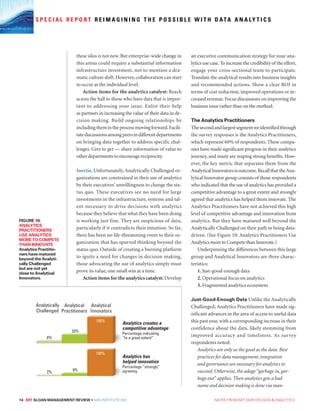 14 MIT SLOAN MANAGEMENT REVIEW • SAS INSTITUTE INC.  MORE FROM MIT SMR ON DATA  ANALYTICS
S P E C I A L R E P O R T R E I M A G I N I N G T H E P O S S I B L E W I T H D ATA A N A LY T I C S
these silos is not new.But enterprise-wide change in
this arena could require a substantial information
infrastructure investment, not to mention a dra-
matic culture shift.However,collaboration can start
to occur at the individual level.
Action items for the analytics catalyst: Reach
across the hall to those who have data that is impor-
tant to addressing your issue. Enlist their help
as partners in increasing the value of their data in de-
cision making. Build ongoing relationships by
includingthemintheprocessmovingforward.Facili-
tatediscussionsamongpeersindifferentdepartments
on bringing data together to address specific chal-
lenges. Give to get — share information of value to
other departments to encourage reciprocity.
Inertia. Unfortunately, Analytically Challenged or-
ganizations are constrained in their use of analytics
by their executives’ unwillingness to change the sta-
tus quo. These executives see no need for large
investments in the infrastructure, systems and tal-
ent necessary to drive decisions with analytics
because they believe that what they have been doing
is working just fine. They are suspicious of data,
particularly if it contradicts their intuition. So far,
there has been no life-threatening event to their or-
ganization that has spurred thinking beyond the
status quo. Outside of creating a burning platform
to ignite a need for changes in decision making,
those advocating the use of analytics simply must
prove its value, one small win at a time.
Action items for the analytics catalyst: Develop
an executive communication strategy for your ana-
lytics use case.To increase the credibility of the effort,
engage your cross-sectional team to participate.
Translate the analytical results into business insights
and recommended actions. Show a clear ROI in
terms of cost reduction, improved operations or in-
creased revenue.Focus discussions on improving the
business issue rather than on the method.
The Analytics Practitioners
Thesecondandlargestsegmentweidentifiedthrough
the survey responses is the Analytics Practitioners,
which represent 60% of respondents. These compa-
nies have made significant progress in their analytics
journey, and many are reaping strong benefits. How-
ever, the key metric that separates them from the
AnalyticalInnovatorsisoutcome.RecallthattheAna-
lytical Innovator group consists of those respondents
who indicated that the use of analytics has provided a
competitive advantage to a great extent and strongly
agreed that analytics has helped them innovate. The
Analytics Practitioners have not achieved this high
level of competitive advantage and innovation from
analytics. But they have matured well beyond the
Analytically Challenged on their path to being data-
driven. (See Figure 10: Analytics Practitioners Use
Analytics more to Compete than Innovate.)
Underpinning the differences between this large
group and Analytical Innovators are three charac-
teristics:
1. Just-good-enough data
2. Operational focus on analytics
3. Fragmented analytics ecosystem
Just-Good-Enough Data Unlike the Analytically
Challenged, Analytics Practitioners have made sig-
nificant advances in the area of access to useful data
this past year,with a corresponding increase in their
confidence about the data, likely stemming from
improved accuracy and timeliness. As survey
respondents noted:
Analytics are only as the good as the data. Best
practices for data management, integration
and governance are necessary for analytics to
succeed. Otherwise, the adage “garbage in, gar-
bage out” applies. Then analytics gets a bad
name and decision making is done via man-
Analytics creates a
competitive advantage
Percentage indicating
“to a great extent”
Analytics has
helped innovation
Percentage “strongly”
agreeing
Analytically
Challenged
8%
2%
33%
9%
100%
100%
Analytical
Practitioners
Analytical
Innovators
FIGURE 10:
ANALYTICS
PRACTITIONERS
USE ANALYTICS
MORE TO COMPETE
THAN INNOVATE
Analytics Practitio-
ners have matured
beyond the Analyti-
cally Challenged
but are not yet
close to Analytical
Innovators.
 