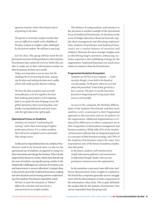 MORE FROM MIT SMR ON DATA  ANALYTICS  REIMAGINING THE POSSIBLE WITH DATA ANALYTICS • MIT SLOAN MANAGEMENT REVIEW 15
agement intuition rather than based on facts
originating in the data.
We operate in extremely complex markets that
are very difficult to model,so the reliability of
the data,analysis or insights is often challenged
by the decision makers.We still have a way to go.
Let’s be clear: This group still has room for im-
provementintermsof dataproficiency.ButAnalytics
Practitioners have achieved a level at which they are
able to make use of their information to help run
their businesses.In their own words:
Today, accessing data is not an issue, but the
challenge lies in structuring the data, manag-
ing the data and making the data more usable,
which will enable quicker decision making.
We have the data in pockets and currently
manually piece a lot of it together, but have
been making great progress in first aligning
data so we speak the same language across the
global operations, then connecting data, and
finally creating dashboards and tools to pro-
vide the right data to the right people.
Operational Focus on Analytics
Analytics are mired in “automating the
existing” rather than innovating a brighter
performance future. It is a culture problem
that will not be mitigated until a real leader-
ship change occurs.
Asthissurveyrespondentpointsout,AnalyticsPrac-
titioners tend to be focused more on day-to-day
operational use of analytics, as opposed to using it to
driveinnovationandchangethebusiness.Thisisclearly
supportedbythesurveyresults,whichshowthatthetop
two uses of analytics among this group, similar to the
Analytically Challenged,are reduction of enterprise costs
andimprovementinresourceallocations.Comparethese
tothepriorityusesof theAnalyticalInnovators:making
real-timedecisionsandincreasingcustomerunderstand-
ing.OneAnalyticsPractitionerrespondentnoted:
We have to teach the enterprise to “behave”
differently with data and move from a
transactional to an insight mindset.
The balance of using analytics and intuition in
key decisions is another example of the operational
focus of Analytical Practitioners. In decisions in the
areas of budget allocation, financial forecasts, sup-
ply chain management and allocating employees’
time, Analytics Practitioners and Analytical Inno-
vators use a similar balance of intuition and
analytics. However, for more strategic insights such
as identifying target customers, enhancing cus-
tomer experience and establishing strategy for the
organization, Analytical Innovators are much more
reliant on analytics than the Practitioners.
Fragmented Analytics Ecosystem
Analytics are HUGE in my company. … Until
recently, though, it was held in the hands of
very few people. To the point where we worried
about the proverbial “what if they get hit by a
bus” scenario. The past 12 months have been
focused on integrating and trying to give data
access to more people.
As seen in this comment, the third key differen-
tiator of the Analytics Practitioner and their more
analytics-savvy counterpart is their fragmented
approach to the execution and use of analytics in
the organization. Additional fragmentation is evi-
denced by differences in where companies are in
their integration of information management and
business analytics. While fully 85% of the Analyti-
cal Innovators indicate that an integrated approach
is a core part of their business strategy, only 59% of
the Analytics Practitioners report the same. One
respondent’s view of the future of analytics empha-
sizes this point:
In the future, analytics will transition from
simple information gatherers and maintainers
to influential thought-leaders that are inte-
grated parts of teams across the organization.
In the meantime,a pervasive issue still exists:inef-
fective dissemination of key insights to employees.
We found that companies generally seem to struggle
most with the dissemination of some components of
the information value chain. This is quite definitely
the weakest link for the Analytics Practitioners. One
survey respondent from this group said:
 