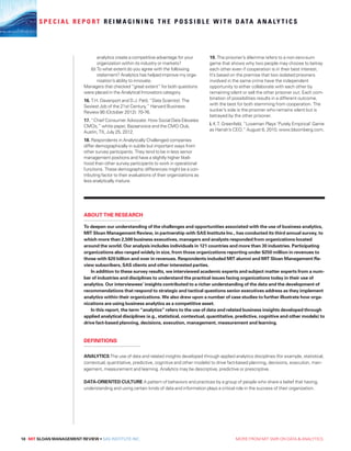 18 MIT SLOAN MANAGEMENT REVIEW • SAS INSTITUTE INC.  MORE FROM MIT SMR ON DATA  ANALYTICS
S P E C I A L R E P O R T R E I M A G I N I N G T H E P O S S I B L E W I T H D ATA A N A LY T I C S
analytics create a competitive advantage for your
organization within its industry or markets?
(b) To what extent do you agree with the following
statement? Analytics has helped improve my orga-
nization’s ability to innovate.
Managers that checked “great extent” for both questions
were placed in the Analytical Innovators category.
16. T.H. Davenport and D.J. Patil, “Data Scientist: The
Sexiest Job of the 21st Century,” Harvard Business
Review 90 (October 2012): 70-76.
17. “Chief Consumer Advocate: How Social Data Elevates
CMOs,” white paper, Bazaarvoice and the CMO Club,
Austin, TX, July 25, 2012.
18. Respondents in Analytically Challenged companies
differ demographically in subtle but important ways from
other survey participants. They tend to be in less senior
management positions and have a slightly higher likeli-
hood than other survey participants to work in operational
functions. These demographic differences might be a con-
tributing factor to their evaluations of their organizations as
less analytically mature.
19. The prisoner’s dilemma refers to a non-zero-sum
game that shows why two people may choose to betray
each other even if cooperation is in their best interest.
It’s based on the premise that two isolated prisoners
involved in the same crime have the independent
opportunity to either collaborate with each other by
remaining silent or sell the other prisoner out. Each com-
bination of possibilities results in a different outcome,
with the best for both stemming from cooperation. The
sucker’s side is the prisoner who remains silent but is
betrayed by the other prisoner.
i. K.T. Greenfeld, “Loveman Plays ‘Purely Empirical’ Game
as Harrah’s CEO,” August 6, 2010, www.bloomberg.com.
To deepen our understanding of the challenges and opportunities associated with the use of business analytics,
MIT Sloan Management Review, in partnership with SAS Institute Inc., has conducted its third annual survey, to
which more than 2,500 business executives, managers and analysts responded from organizations located
around the world. Our analysis includes individuals in 121 countries and more than 30 industries. Participating
organizations also ranged widely in size, from those organizations reporting under $250 million in revenues to
those with $20 billion and over in revenues. Respondents included MIT alumni and MIT Sloan Management Re-
view subscribers, SAS clients and other interested parties.
In addition to these survey results, we interviewed academic experts and subject matter experts from a num-
ber of industries and disciplines to understand the practical issues facing organizations today in their use of
analytics. Our interviewees’ insights contributed to a richer understanding of the data and the development of
recommendations that respond to strategic and tactical questions senior executives address as they implement
analytics within their organizations. We also drew upon a number of case studies to further illustrate how orga-
nizations are using business analytics as a competitive asset.
In this report, the term “analytics” refers to the use of data and related business insights developed through
applied analytical disciplines (e.g., statistical, contextual, quantitative, predictive, cognitive and other models) to
drive fact-based planning, decisions, execution, management, measurement and learning.
ANALYTICS The use of data and related insights developed through applied analytics disciplines (for example, statistical,
contextual, quantitative, predictive, cognitive and other models) to drive fact-based planning, decisions, execution, man-
agement, measurement and learning. Analytics may be descriptive, predictive or prescriptive.
DATA-ORIENTED CULTURE A pattern of behaviors and practices by a group of people who share a belief that having,
understanding and using certain kinds of data and information plays a critical role in the success of their organization.
ABOUT THE RESEARCH
DEFINITIONS
 