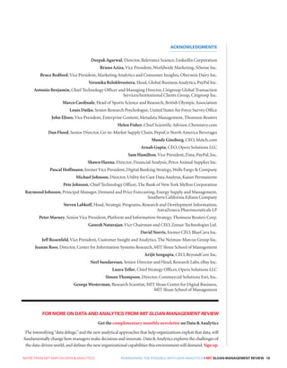 MORE FROM MIT SMR ON DATA  ANALYTICS  REIMAGINING THE POSSIBLE WITH DATA ANALYTICS • MIT SLOAN MANAGEMENT REVIEW 19
DeepakAgarwal, Director, Relevance Science, LinkedIn Corporation
BrunoAziza,Vice President,Worldwide Marketing, SiSense Inc.
Bruce Bedford,Vice President, Marketing Analytics and Consumer Insights, Oberweis Dairy Inc.
Veronika Belokhvostova, Head, Global Business Analytics, PayPal Inc.
Antonio Benjamin, Chief Technology Officer and Managing Director, Citigroup Global Transaction
Services/Institutional Clients Group, Citigroup Inc.
Marco Cardinale, Head of Sports Science and Research, British Olympic Association
Louis Datko, Senior Research Psychologist, United States Air Force Survey Office
John Eliseo,Vice President, Enterprise Content, Metadata Management, Thomson Reuters
Helen Fisher, Chief Scientific Advisor, Chemistry.com
Dan Flood, Senior Director, Go-to-Market Supply Chain, PepsiCo North America Beverages
Mandy Ginsberg, CEO, Match.com
Arnab Gupta, CEO, Opera Solutions LLC
Sam Hamilton,Vice President, Data, PayPal, Inc.
Shawn Hanna, Director, Financial Analysis, Petco Animal Supplies Inc.
Pascal Hoffmann, formerVice President, Digital Banking Strategy,Wells Fargo  Company
Michael Johnson, Director, Utility for Care Data Analysis, Kaiser Permanente
Pete Johnson, Chief Technology Officer, The Bank of NewYork Mellon Corporation
Raymond Johnson, Principal Manager, Demand and Price Forecasting, Energy Supply and Management,
Southern California Edison Company
Steven Labkoff, Head, Strategic Programs, Research and Development Information,
AstraZeneca Pharmaceuticals LP
Peter Marney, SeniorVice President, Platform and Information Strategy, Thomson Reuters Corp.
Ganesh Natarajan,Vice Chairman and CEO, Zensar Technologies Ltd.
David Norris, former CEO, BlueCava Inc.
Jeff Rosenfeld,Vice President, Customer Insight and Analytics, The Neiman-Marcus Group Inc.
Jeanne Ross, Director, Center for Information Systems Research, MIT Sloan School of Management
Arijit Sengupta, CEO, BeyondCore Inc.
Neel Sundaresan, Senior Director and Head, Research Labs, eBay Inc.
Laura Teller, Chief Strategy Officer, Opera Solutions LLC
Simon Thompson, Director, Commercial Solutions Esri, Inc.
GeorgeWesterman, Research Scientist, MIT Sloan Center for Digital Business,
MIT Sloan School of Management
ACKNOWLEDGMENTS
FOR MORE ON DATA AND ANALYTICS FROM MIT SLOAN MANAGEMENT REVIEW
Get the complimentary monthly newsletter on Data Analytics
The intensifying“data deluge,”and the new analytical approaches that help organizations exploit that data,will
fundamentally change how managers make decisions and innovate.Data Analytics explores the challenges of
the data-driven world,and defines the new organizational capabilities this environment will demand.Signup.
 