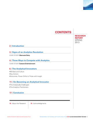 2 / Introduction
3 / Signs of an Analytics Revolution
CASE STUDY: Oberweis Dairy
4 / Three Ways to Compete with Analytics
CASE STUDY: Caesars Entertainment
6 / The Analytical Innovators
•	Mindset and Culture
•	Key Actions
•	Outcomes: Power Shifts to Those with Insight
11 / On Becoming an Analytical Innovator
•	The Analytically Challenged
•	The Analytics Practitioners
17 / Conclusion
CONTENTS
RESEARCH
REPORT
SPRING
2013
18	 About the Research 	19	Acknowledgments
MORE FROM MIT SMR ON DATA  ANALYTICS  REIMAGINING THE POSSIBLE WITH DATA ANALYTICS • MIT SLOAN MANAGEMENT REVIEW 1
 