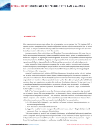 How organizations capture, create and use data is changing the way we work and live. This big idea, which is
gaining currency among executives, academics and business analysts, reflects a growing belief that we are on
the cusp of an analytics revolution that may well transform how organizations are managed, and also trans-
form the economies and societies in which they operate.
Among companies,this revolution has several dimensions.First,companies have more data to use than ever
before,at a volume and with a variety that are unparalleled in human history.Second,by using internal and ex-
ternal data,companies are beginning to understand patterns of consumer activity that had once been impossible
to perceive or act upon.And third,companies are using new analytic tools and services to understand their own
operations and behavior at a much finer level of detail,enabling new questions to be asked and answered.
At the vanguard of this revolution are companies that are using analytics to compete and to innovate.
Understanding these companies gives insight into both the direction and the pace of the analytics revolu-
tion. Lessons about what hurdles these companies face and how they are addressing them suggest a path
forward for many other companies.
As part of a multiyear research initiative,MIT Sloan Management Review is partnering with SAS Institute
Inc.to better understand companies that are shaping (and are being shaped by) this analytics revolution.In
2012,we conducted a survey of more than 2,500 respondents in two dozen industries.Fifty-five percent of the
respondents were executives at the vice president/director level or above.The survey included over 30 detailed
questions about how organizations are using data to advance their business objectives.We also interviewed 29
academics and senior information technology executives at a diverse group of companies,including eBay,
Inc.,Kaiser Permanente,LinkedIn Corporation,Neiman Marcus,Inc.,PayPal,Inc.,PepsiCo,and Southern
California Edison Company.
Fully 67% of survey respondents report that their companies are gaining a competitive edge from their
use of analytics.Among this group, we identified a set of companies that are relying on analytics both to gain
a competitive advantage and to innovate. These Analytical Innovators constitute leaders of the analytics rev-
olution. They exist across industries, vary in size and employ a variety of business models. They also share a
distinctive orientation toward data and analytics that includes three key characteristics:
1. A widely shared belief that data is a core asset that can be used to enhance operations, customer ser-
vice, marketing and strategy
2. More effective use of more data for faster results
3. Support for analytics by senior managers who embrace new ideas and are willing to shift power and
resources to those who make data-driven decisions
This report provides an in-depth look at Analytical Innovators, including their beliefs, practices and out-
comes. Our profile of this group provides insights into what success factors are currently required to excel in
today’s analytics revolution. In addition, we offer a framework that shows how other companies — regard-
less of their analytical sophistication — can become more like Analytical Innovators.
S P E C I A L R E P O R T R E I M A G I N I N G T H E P O S S I B L E W I T H D ATA A N A LY T I C S
INTRODUCTION
2 MIT SLOAN MANAGEMENT REVIEW • SAS INSTITUTE INC.  MORE FROM MIT SMR ON DATA  ANALYTICS
 