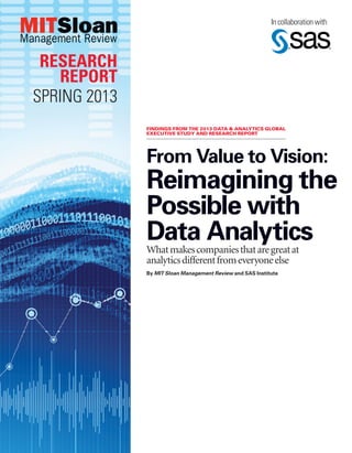 From Value to Vision:
Reimagining the
Possible with
Data AnalyticsWhatmakescompaniesthataregreatat
analyticsdifferentfromeveryoneelse
By MIT Sloan Management Review and SAS Institute
In collaboration with
RESEARCH
REPORT
SPRING 2013
FINDINGS FROM THE 2013 DATA & ANALYTICS GLOBAL
EXECUTIVE STUDY AND RESEARCH REPORT
 