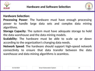 15/10/2024 Smart AUtomation System 19
Hardware and Software Selection
Hardware Selection:
Processing Power: The hardware must have enough processing
power to handle large data sets and complex data mining
algorithms.
Storage Capacity: The system must have adequate storage to hold
the data warehouse and the data mining models.
Scalability: The hardware must be able to scale up or down
according to the organization’s changing data needs.
Network Speed: The hardware should support high-speed network
connectivity to ensure that data transfer between the data
warehouse and data mining algorithms is seamless.
 