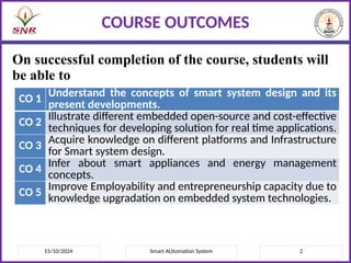 On successful completion of the course, students will
be able to
15/10/2024 2
Smart AUtomation System
COURSE OUTCOMES
CO 1 Understand the concepts of smart system design and its
present developments.
CO 2 Illustrate different embedded open-source and cost-effective
techniques for developing solution for real time applications.
CO 3
Acquire knowledge on different platforms and Infrastructure
for Smart system design.
CO 4 Infer about smart appliances and energy management
concepts.
CO 5
Improve Employability and entrepreneurship capacity due to
knowledge upgradation on embedded system technologies.
 