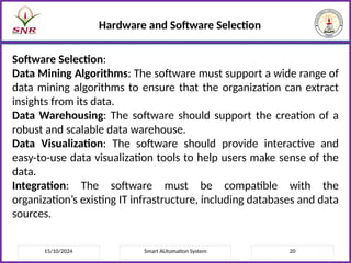 15/10/2024 Smart AUtomation System 20
Hardware and Software Selection
Software Selection:
Data Mining Algorithms: The software must support a wide range of
data mining algorithms to ensure that the organization can extract
insights from its data.
Data Warehousing: The software should support the creation of a
robust and scalable data warehouse.
Data Visualization: The software should provide interactive and
easy-to-use data visualization tools to help users make sense of the
data.
Integration: The software must be compatible with the
organization’s existing IT infrastructure, including databases and data
sources.
 