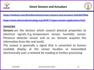 15/10/2024 Smart AUtomation System 21
Smart Sensors and Actuators
https://medium.com/@muflorentine3/smart-sensors-and-actuators-3e5c0d37fde6
https://www.electricaltechnology.org/2018/11/types-sensors-applications.html
SENSORS
Sensors are the devices which convert physical properties to
electrical signals. E.g. temperature sensor, humidity sensor,
Presence detector sensor and so on. Sensors acquires the
information from the real world.
The output is generally a signal that is converted to human
readable display at the sensor location or transmitted
electronically over a network for reading or further processing
 