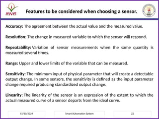 15/10/2024 Smart AUtomation System 22
Features to be considered when choosing a sensor.
Accuracy: The agreement between the actual value and the measured value.
Resolution: The change in measured variable to which the sensor will respond.
Repeatability: Variation of sensor measurements when the same quantity is
measured several times.
Range: Upper and lower limits of the variable that can be measured.
Sensitivity: The minimum input of physical parameter that will create a detectable
output change. In some sensors, the sensitivity is defined as the input parameter
change required producing standardized output change.
Linearity: The linearity of the sensor is an expression of the extent to which the
actual measured curve of a sensor departs from the ideal curve.
 