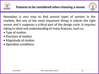 15/10/2024 Smart AUtomation System 23
Features to be considered when choosing a sensor.
Nowadays is very easy to find several types of sensors in the
markets. But one of the most important things is selects the right
sensor and it supposes a critical part of the design cycle. It requires
taking in mind and understanding of many features, such us:
• Type of motion
• Precision of motion
• Magnitude of motion
• Operation conditions
 