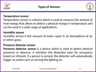 15/10/2024 Smart AUtomation System 24
Types of Sensors
Temperature sensor
Temperature sensor is a device which is used to measure the amount of
heat energy that allows to detect a physical change in temperature and
can be used in a wide range of applications.
Humidity sensor
Humidity sensor is the amount of water vapor in an atmosphere of air
or other gases.
Presence detector sensor
Presence detector sensor is a device which is used to detect physical
presence or absence. It monitors the detection zone for occupancy
based on infrared, if a person is sensed, the detector will automatically
trigger an action such as turning the lighting on.
 
